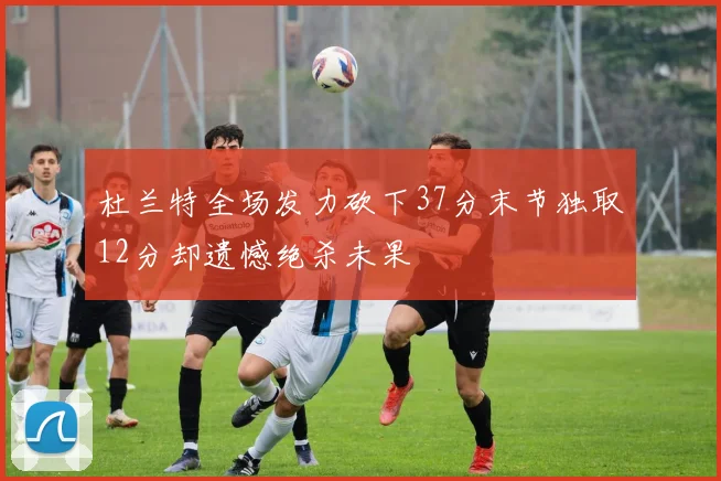 杜兰特全场发力砍下37分末节独取12分却遗憾绝杀未果