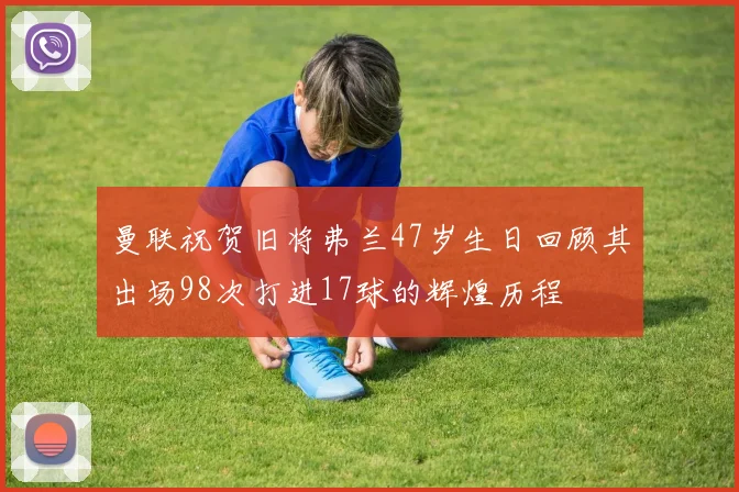 曼联祝贺旧将弗兰47岁生日回顾其出场98次打进17球的辉煌历程
