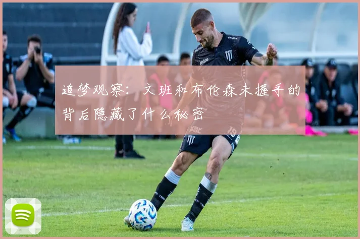 追梦观察：文班和布伦森未握手的背后隐藏了什么秘密