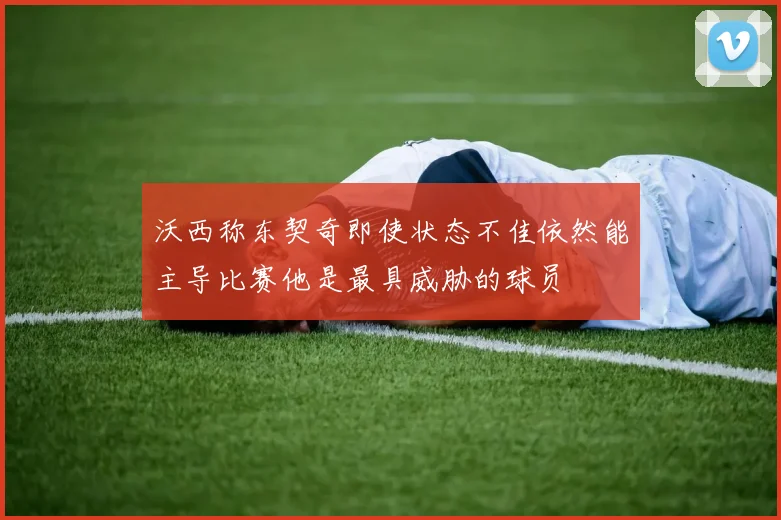 沃西称东契奇即使状态不佳依然能主导比赛他是最具威胁的球员
