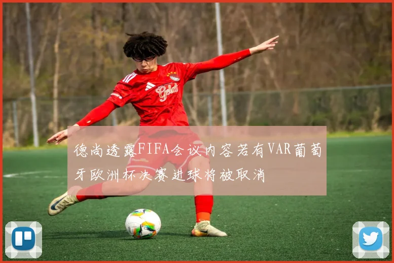 德尚透露FIFA会议内容若有VAR葡萄牙欧洲杯决赛进球将被取消