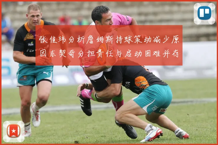 张佳玮分析詹姆斯持球策动减少原因东契奇分担责任与启动困难并存