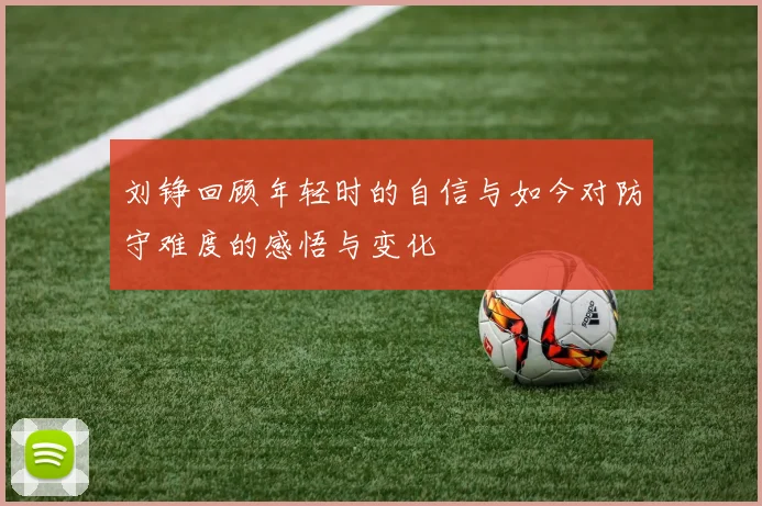 刘铮回顾年轻时的自信与如今对防守难度的感悟与变化