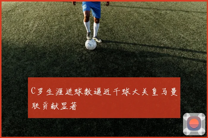 C罗生涯进球数逼近千球大关皇马曼联贡献显著