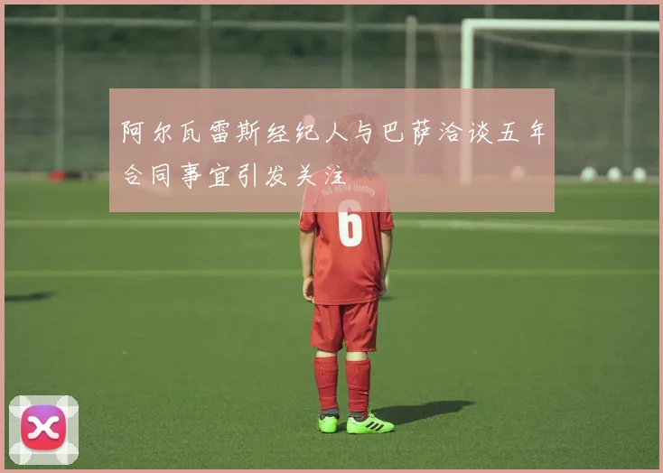 阿尔瓦雷斯经纪人与巴萨洽谈五年合同事宜引发关注