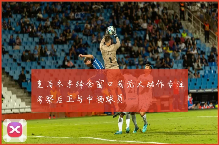 皇马冬季转会窗口或无大动作专注考察后卫与中场球员